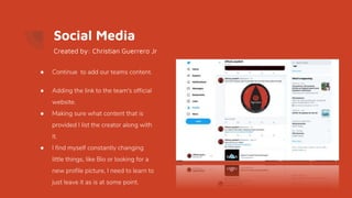 Social Media
● Continue to add our teams content.
● Adding the link to the team's official
website.
● Making sure what content that is
provided I list the creator along with
it.
● I find myself constantly changing
little things, like Bio or looking for a
new profile picture, I need to learn to
just leave it as is at some point.
Created by: Christian Guerrero Jr
 