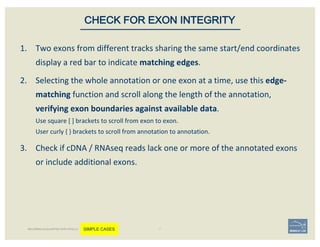 1. Two	exons	from	different	tracks	sharing	the	same	start/end	coordinates	
display	a	red	bar	to	indicate	matching	edges.
2. Selecting	the	whole	annotation	or	one	exon	at	a	time,	use	this edge-
matching function	and	scroll	along	the	length	of	the	annotation,	
verifying	exon	boundaries	against	available	data.	
Use	square	[	]	brackets	to	scroll	from	exon	to	exon.
User	curly	{	}	brackets	to	scroll	from	annotation	to	annotation.
3. Check	if	cDNA	/	RNAseq	reads	lack	one	or	more	of	the	annotated	exons	
or	include	additional	exons.	
CHECK FOR EXON INTEGRITY
BECOMING ACQUAINTED WITH APOLLO SIMPLE CASES
 