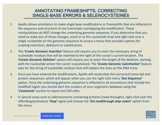 1. Apollo	allows	annotators	to	make	single	base	modifications	or	frameshifts	that	are	reflected	in	
the	sequence	and	structure	of	any	transcripts	overlapping	the	modification.	These	
manipulations	do	NOT	change	the	underlying	genomic	sequence.	If	you	determine	that	you	
need	to	make	one	of	these	changes,	zoom	in	to	the	nucleotide	level	and	right	click	over	a	
single	nucleotide	on	the	genomic	sequence	to	access	a	menu	that	provides	options	for	
creating	insertions,	deletions	or	substitutions.	
2. The	‘Create	Genomic	Insertion’	feature	will	require	you	to	enter	the	necessary	string	of	
nucleotide	residues	that	will	be	inserted	to	the	right	of	the	cursor’s	current	location.	The	
‘Create	Genomic	Deletion’ option	will	require	you	to	enter	the	length	of	the	deletion,	starting	
with	the	nucleotide	where	the	cursor	is	positioned.	The	‘Create	Genomic	Substitution’	feature	
asks	for	the	string	of	nucleotide	residues	that	will	replace	the	ones	on	the	DNA	track.
3. Once	you	have	entered	the	modifications,	Apollo	will	recalculate	the	corrected	transcript	and	
protein	sequences,	which	will	appear	when	you	use	the	right-click	menu	‘Get	Sequence’	
option.	Since	the	underlying	genomic	sequence	is	reflected	in	all	annotations	that	include	the	
modified	region	you	should	alert	the	curators	of	your	organisms	database	using	the	
‘Comments’	section	to	report	the	CDS	edits.	
4. In	special	cases	such	as	selenocysteine	containing	proteins	(read-throughs),	right-click	over	the	
offending/premature	‘Stop’	signal	and	choose	the	‘Set	readthrough	stop	codon’	option	from	
the	menu.
ANNOTATING FRAMESHIFTS, CORRECTING
SINGLE-BASE ERRORS & SELENOCYSTEINES
BECOMING ACQUAINTED WITH APOLLO COMPLEX CASES
 