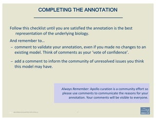 Follow	this	checklist	until	you	are	satisfied	the	annotation	is	the	best	
representation	of	the	underlying	biology.
And	remember	to…
– comment	to	validate	your	annotation,	even	if	you	made	no	changes	to	an	
existing	model.	Think	of	comments	as	your	‘vote	of	confidence’.
– add	a	comment	to	inform	the	community	of	unresolved	issues	you	think	
this	model	may	have.
47 |
Always	Remember:	Apollo	curation	is	a	community	effort	so	
please	use	comments	to	communicate	the	reasons	for	your	
annotation.	Your	comments	will	be	visible	to	everyone.
COMPLETING THE ANNOTATION
BECOMING ACQUAINTED WITH APOLLO
 