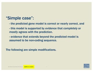 “Simple case”:
- the predicted gene model is correct or nearly correct, and
- this model is supported by evidence that completely or
mostly agrees with the prediction.
- evidence that extends beyond the predicted model is
assumed to be non-coding sequence.
The following are simple modifications.
BECOMING ACQUAINTED WITH APOLLO SIMPLE CASES
 