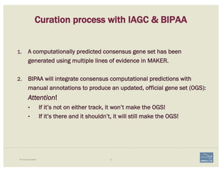 72i5K Workspace@NAL
1. A computationally predicted consensus gene set has been
generated using multiple lines of evidence in MAKER.
2. BIPAA will integrate consensus computational predictions with
manual annotations to produce an updated, official gene set (OGS):
Attention!
• If it’s not on either track, it won’t make the OGS!
• If it’s there and it shouldn’t, it will still make the OGS!
Curation process with IAGC & BIPAA
 