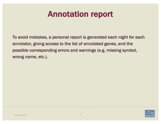74i5K Workspace@NAL
Annotation report
To avoid mistakes, a personal report is generated each night for each
annotator, giving access to the list of annotated genes, and the
possible corresponding errors and warnings (e.g. missing symbol,
wrong name, etc.).
 