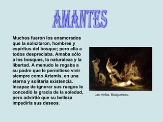 Amantes Muchos fueron los enamorados que la solicitaron, hombres y espíritus del bosque; pero ella a todos despreciaba. Amaba sólo a los bosques, la naturaleza y la libertad. A menudo le rogaba a su padre que le permitiese vivir siempre como Artemis, en una eterna y solitaria existencia. Incapaz de ignorar sus ruegos le concedió la gracia de la soledad, pero advirtió que su belleza impediría sus deseos . Las ninfas. Bouguereau. 