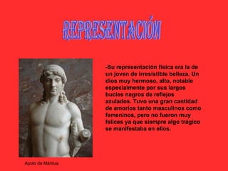 Representación -Su representación física era la de un joven de irresistible belleza. Un dios muy hermoso, alto, notable especialmente por sus largos bucles negros de reflejos azulados. Tuvo una gran cantidad de amoríos tanto masculinos como femeninos, pero no fueron muy felices ya que siempre algo trágico se manifestaba en ellos. Apolo de Mántua. 