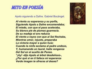 Al viento su esperanza y su porfía, Siguiendo Apolo a Dafne encomendaba; El miedo, con que el paso aceleraba, Su blanco pie de plumas guarnecía. De su madeja el oro reducía El viento a rayos con que al Sol flechaba, Mientras amor, injusto, preparaba La victoria mayor a quien huía; Cuando la ninfa exclama al padre undoso, Y, humanando un laurel, halla venganza Del Sol en el auxilio de Peneo. “ ¡Ay! -dijo Apolo al árbol desdeñoso-, ¿Por qué si en ti fallece mi esperanza Verde imagen te ofreces al deseo?   Apolo siguiendo a Dafne. Gabriel Bocángel. mito en Poesía 