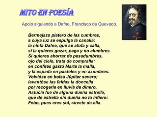 Bermejazo platero de las cumbres, a cuya luz se espulga la canalla: la ninfa Dafne, que se afufa y calla, si la quieres gozar, paga y no alumbres.  Si quieres ahorrar de pesadumbres, ojo del cielo, trata de compralla: en confites gastó Marte la malla, y la espada en pasteles y en azumbres.  Volvióse en bolsa Júpiter severo; levantóse las faldas la doncella por recogerle en lluvia de dinero.  Astucia fue de alguna dueña estrella, que de estrella sin dueña no lo infiero: Febo, pues eres sol, sírvete de ella. Apolo siguiendo a Dafne. Francisco de Quevedo. mito en Poesía 