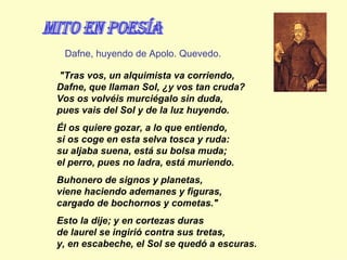  "Tras vos, un alquimista va corriendo, Dafne, que llaman Sol, ¿y vos tan cruda? Vos os volvéis murciégalo sin duda, pues vais del Sol y de la luz huyendo.  Él os quiere gozar, a lo que entiendo, si os coge en esta selva tosca y ruda: su aljaba suena, está su bolsa muda; el perro, pues no ladra, está muriendo.  Buhonero de signos y planetas, viene haciendo ademanes y figuras, cargado de bochornos y cometas."  Esto la dije; y en cortezas duras de laurel se ingirió contra sus tretas, y, en escabeche, el Sol se quedó a escuras. Dafne, huyendo de Apolo. Quevedo. mito en Poesía 