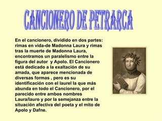 Cancionero de Petrarca En el cancionero, dividido en dos partes: rimas en vida-de Madonna Laura y rimas tras la muerte de Madonna Laura, encontramos un paralelismo entre la figura del autor  y Apolo. El Cancionero está dedicado a la exaltación de su amada, que aparece mencionada de diversas formas , pero es su identificación con el laurel la que más abunda en todo el Cancionero, por el parecido entre ambos nombres Laura/lauro y por la semejanza entre la situación afectiva del poeta y el mito de Apolo y Dafne. 