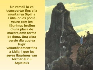 Un remolí la va transportar fins a la muntanya Sípil, a Lídia, on es podia veure com les llàgrimes brollen d'una placa de marbre amb forma de dona. Una altra versió diu que va fugir voluntàriament fins a Lídia, i que les seves llàgrimes van formar el riu Aquelous 