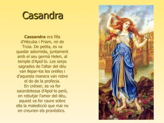 Casandra Cassandra  era filla d'Hècuba i Príam, rei de Troia. De petita, es va quedar adormida, juntament amb el seu germà Helen, al temple d'Apol·lo. Les serps sagrades de l'altar del déu van llepar-los les orelles i d'aquesta manera van rebre el do de la profecia. En créixer, es va fer sacerdotessa d'Apol·lo però, en rebutjar l'amor del déu, aquest va fer caure sobre ella la maledicció que mai no en creurien els pronòstics.  