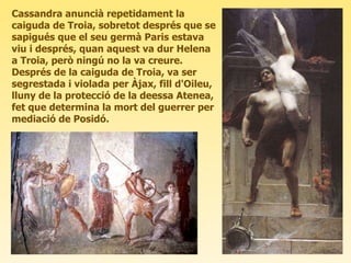 Cassandra anuncià repetidament la caiguda de Troia, sobretot després que se sapigués que el seu germà Paris estava viu i després, quan aquest va dur Helena a Troia, però ningú no la va creure. Després de la caiguda de Troia, va ser segrestada i violada per Àjax, fill d'Oileu, lluny de la protecció de la deessa Atenea, fet que determina la mort del guerrer per mediació de Posidó. 