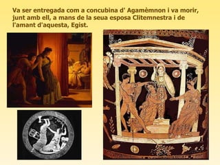 Va ser entregada com a concubina d' Agamèmnon i va morir, junt amb ell, a mans de la seua esposa Clitemnestra i de l'amant d'aquesta, Egist.  