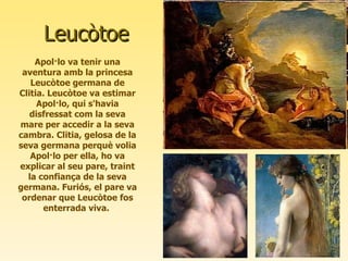 Leucòtoe Apol·lo va tenir una aventura amb la princesa Leucòtoe germana de Clitia. Leucòtoe va estimar Apol·lo, qui s'havia disfressat com la seva mare per accedir a la seva cambra. Clitia, gelosa de la seva germana perquè volia Apol·lo per ella, ho va explicar al seu pare, traint la confiança de la seva germana. Furiós, el pare va ordenar que Leucòtoe fos enterrada viva.  