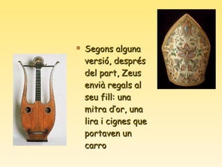 Segons alguna versió, després del part, Zeus envià regals al seu fill: una mitra d’or, una lira i cignes que portaven un carro 