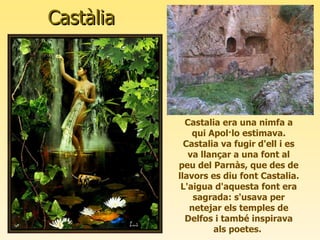 Castàlia Castalia era una nimfa a qui Apol·lo estimava. Castalia va fugir d'ell i es va llançar a una font al peu del Parnàs, que des de llavors es diu font Castalia. L'aigua d'aquesta font era sagrada: s'usava per netejar els temples de Delfos i també inspirava als poetes.  
