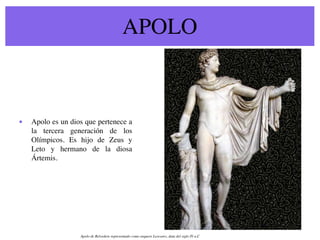 APOLO



•   Apolo es un dios que pertenece a
    la tercera generación de los
    Olímpicos. Es hijo de Zeus y
    Leto y hermano de la diosa
    Ártemis.




                   Apolo de Belvedere representado como arquero Leocares, data del siglo IV a.C
 