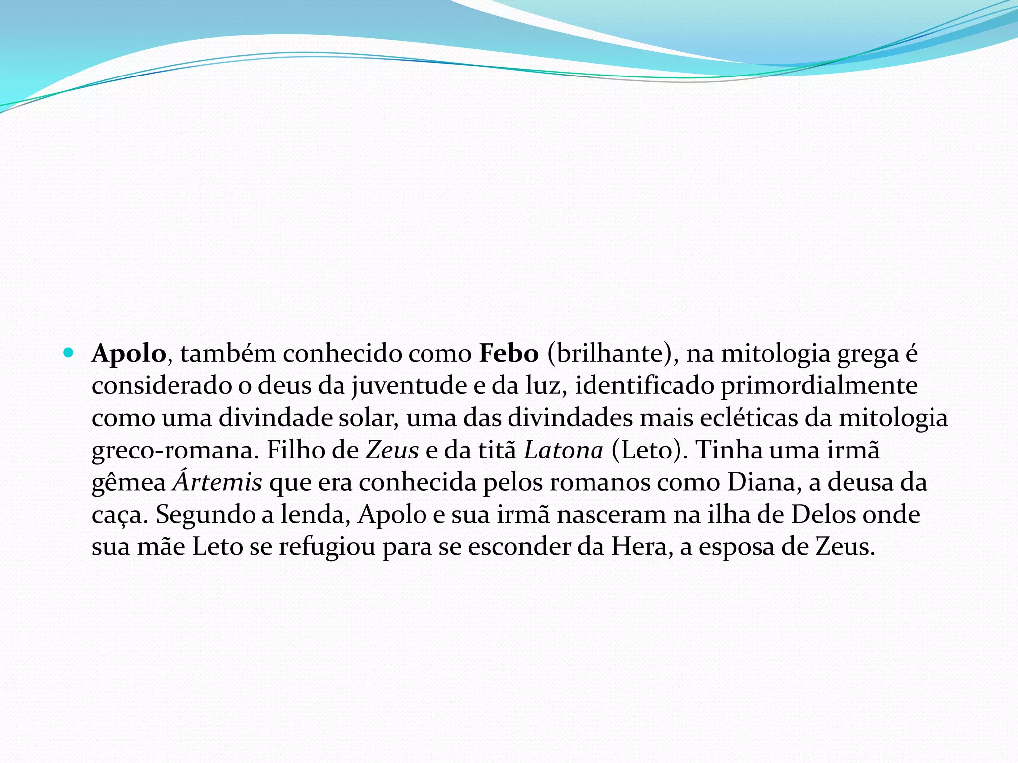  Apolo, também conhecido como Febo (brilhante), na mitologia grega é
  considerado o deus da juventude e da luz, identificado primordialmente
  como uma divindade solar, uma das divindades mais ecléticas da mitologia
  greco-romana. Filho de Zeus e da titã Latona (Leto). Tinha uma irmã
  gêmea Ártemis que era conhecida pelos romanos como Diana, a deusa da
  caça. Segundo a lenda, Apolo e sua irmã nasceram na ilha de Delos onde
  sua mãe Leto se refugiou para se esconder da Hera, a esposa de Zeus.
 