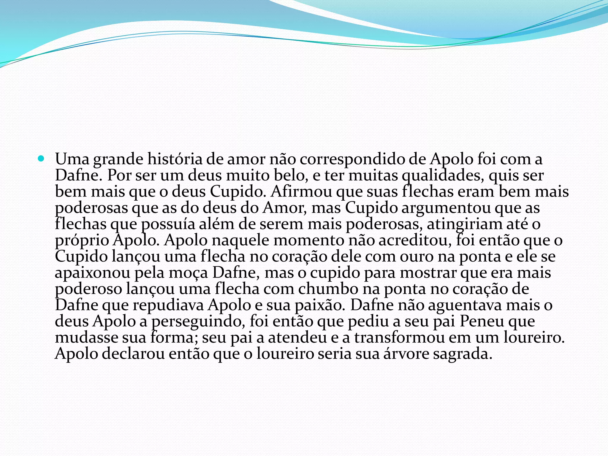  Uma grande história de amor não correspondido de Apolo foi com a
  Dafne. Por ser um deus muito belo, e ter muitas qualidades, quis ser
  bem mais que o deus Cupido. Afirmou que suas flechas eram bem mais
  poderosas que as do deus do Amor, mas Cupido argumentou que as
  flechas que possuía além de serem mais poderosas, atingiriam até o
  próprio Apolo. Apolo naquele momento não acreditou, foi então que o
  Cupido lançou uma flecha no coração dele com ouro na ponta e ele se
  apaixonou pela moça Dafne, mas o cupido para mostrar que era mais
  poderoso lançou uma flecha com chumbo na ponta no coração de
  Dafne que repudiava Apolo e sua paixão. Dafne não aguentava mais o
  deus Apolo a perseguindo, foi então que pediu a seu pai Peneu que
  mudasse sua forma; seu pai a atendeu e a transformou em um loureiro.
  Apolo declarou então que o loureiro seria sua árvore sagrada.
 