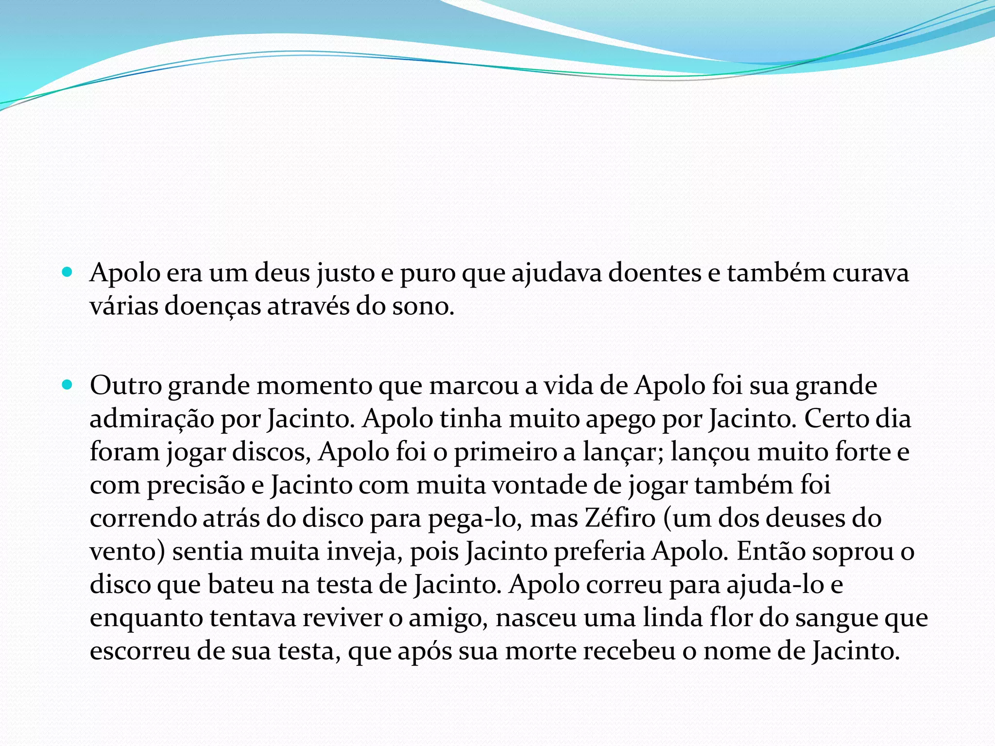  Apolo era um deus justo e puro que ajudava doentes e também curava
  várias doenças através do sono.

 Outro grande momento que marcou a vida de Apolo foi sua grande
  admiração por Jacinto. Apolo tinha muito apego por Jacinto. Certo dia
  foram jogar discos, Apolo foi o primeiro a lançar; lançou muito forte e
  com precisão e Jacinto com muita vontade de jogar também foi
  correndo atrás do disco para pega-lo, mas Zéfiro (um dos deuses do
  vento) sentia muita inveja, pois Jacinto preferia Apolo. Então soprou o
  disco que bateu na testa de Jacinto. Apolo correu para ajuda-lo e
  enquanto tentava reviver o amigo, nasceu uma linda flor do sangue que
  escorreu de sua testa, que após sua morte recebeu o nome de Jacinto.
 