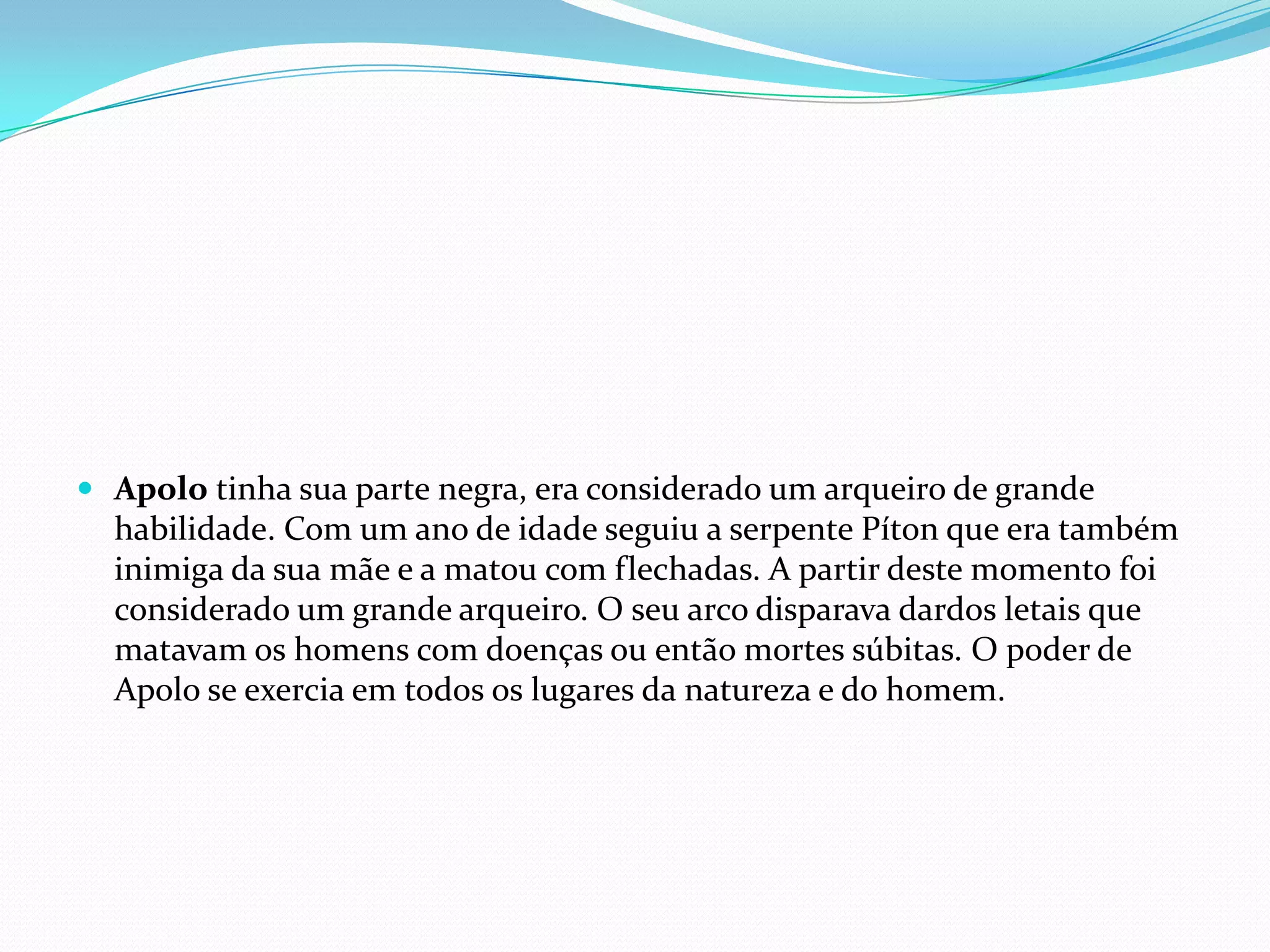  Apolo tinha sua parte negra, era considerado um arqueiro de grande
  habilidade. Com um ano de idade seguiu a serpente Píton que era também
  inimiga da sua mãe e a matou com flechadas. A partir deste momento foi
  considerado um grande arqueiro. O seu arco disparava dardos letais que
  matavam os homens com doenças ou então mortes súbitas. O poder de
  Apolo se exercia em todos os lugares da natureza e do homem.
 