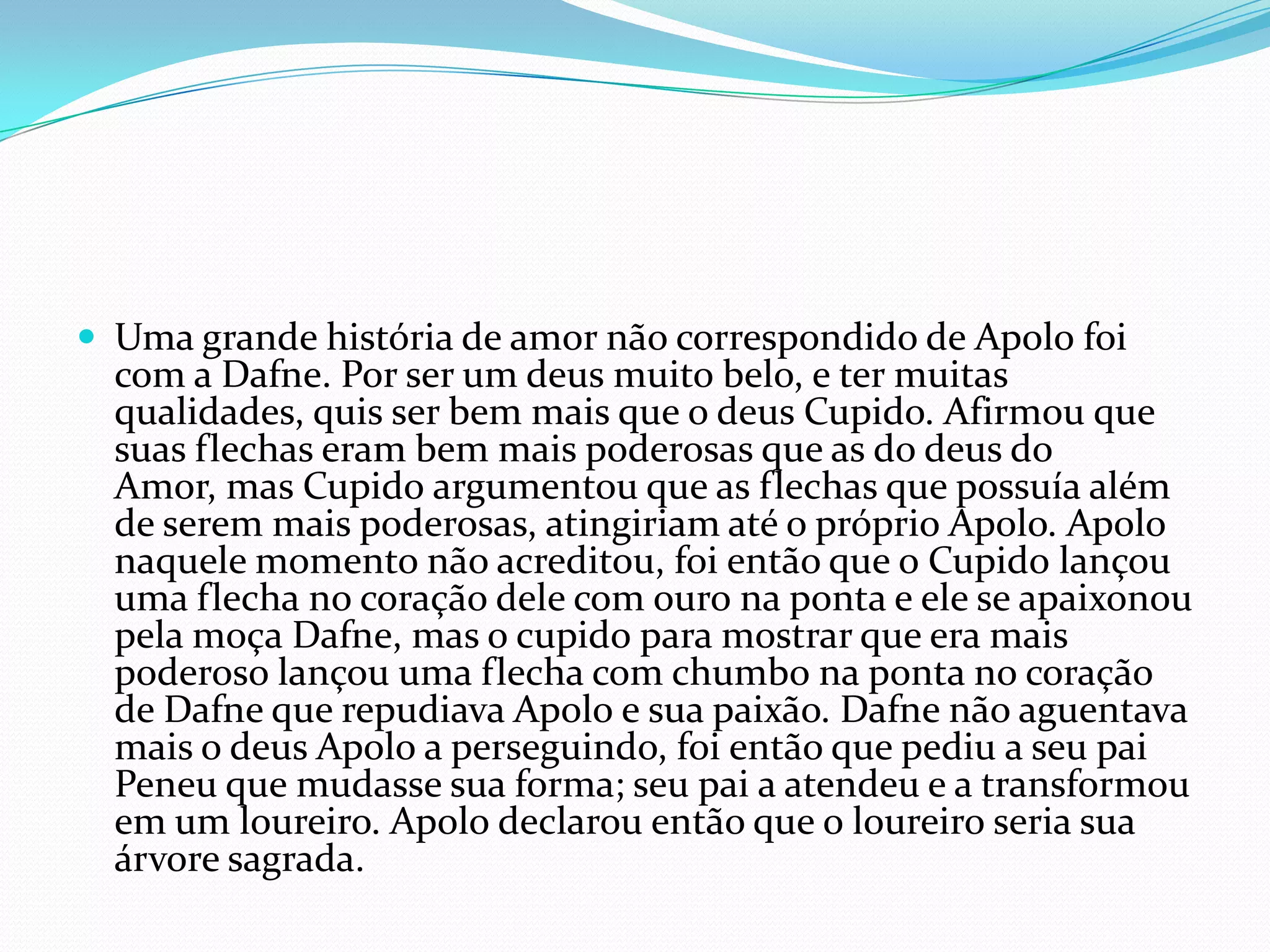  Uma grande história de amor não correspondido de Apolo foi
  com a Dafne. Por ser um deus muito belo, e ter muitas
  qualidades, quis ser bem mais que o deus Cupido. Afirmou que
  suas flechas eram bem mais poderosas que as do deus do
  Amor, mas Cupido argumentou que as flechas que possuía além
  de serem mais poderosas, atingiriam até o próprio Apolo. Apolo
  naquele momento não acreditou, foi então que o Cupido lançou
  uma flecha no coração dele com ouro na ponta e ele se apaixonou
  pela moça Dafne, mas o cupido para mostrar que era mais
  poderoso lançou uma flecha com chumbo na ponta no coração
  de Dafne que repudiava Apolo e sua paixão. Dafne não aguentava
  mais o deus Apolo a perseguindo, foi então que pediu a seu pai
  Peneu que mudasse sua forma; seu pai a atendeu e a transformou
  em um loureiro. Apolo declarou então que o loureiro seria sua
  árvore sagrada.
 