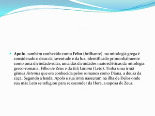  Apolo, também conhecido como Febo (brilhante), na mitologia grega é
  considerado o deus da juventude e da luz, identificado primordialmente
  como uma divindade solar, uma das divindades mais ecléticas da mitologia
  greco-romana. Filho de Zeus e da titã Latona (Leto). Tinha uma irmã
  gêmea Ártemis que era conhecida pelos romanos como Diana, a deusa da
  caça. Segundo a lenda, Apolo e sua irmã nasceram na ilha de Delos onde
  sua mãe Leto se refugiou para se esconder da Hera, a esposa de Zeus.
 