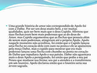  Uma grande história de amor não correspondido de Apolo foi
  com a Dafne. Por ser um deus muito belo, e ter muitas
  qualidades, quis ser bem mais que o deus Cupido. Afirmou que
  suas flechas eram bem mais poderosas que as do deus do
  Amor, mas Cupido argumentou que as flechas que possuía além
  de serem mais poderosas, atingiriam até o próprio Apolo. Apolo
  naquele momento não acreditou, foi então que o Cupido lançou
  uma flecha no coração dele com ouro na ponta e ele se apaixonou
  pela moça Dafne, mas o cupido para mostrar que era mais
  poderoso lançou uma flecha com chumbo na ponta no coração
  de Dafne que repudiava Apolo e sua paixão. Dafne não aguentava
  mais o deus Apolo a perseguindo, foi então que pediu a seu pai
  Peneu que mudasse sua forma; seu pai a atendeu e a transformou
  em um loureiro. Apolo declarou então que o loureiro seria sua
  árvore sagrada.
 