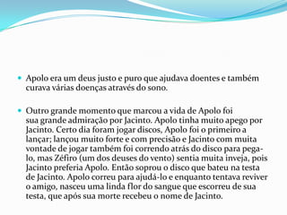  Apolo era um deus justo e puro que ajudava doentes e também
  curava várias doenças através do sono.

 Outro grande momento que marcou a vida de Apolo foi
  sua grande admiração por Jacinto. Apolo tinha muito apego por
  Jacinto. Certo dia foram jogar discos, Apolo foi o primeiro a
  lançar; lançou muito forte e com precisão e Jacinto com muita
  vontade de jogar também foi correndo atrás do disco para pega-
  lo, mas Zéfiro (um dos deuses do vento) sentia muita inveja, pois
  Jacinto preferia Apolo. Então soprou o disco que bateu na testa
  de Jacinto. Apolo correu para ajudá-lo e enquanto tentava reviver
  o amigo, nasceu uma linda flor do sangue que escorreu de sua
  testa, que após sua morte recebeu o nome de Jacinto.
 