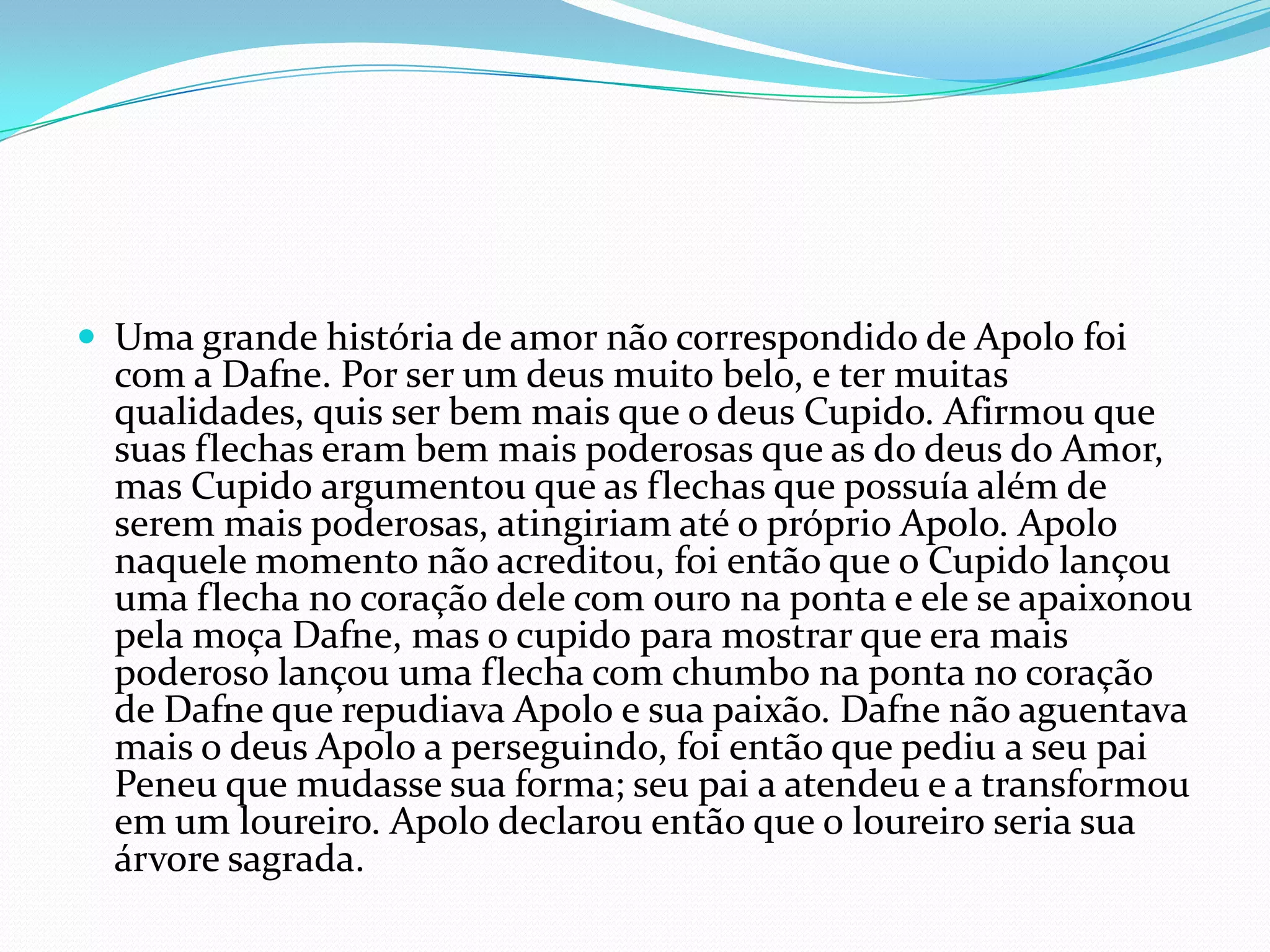  Uma grande história de amor não correspondido de Apolo foi
  com a Dafne. Por ser um deus muito belo, e ter muitas
  qualidades, quis ser bem mais que o deus Cupido. Afirmou que
  suas flechas eram bem mais poderosas que as do deus do Amor,
  mas Cupido argumentou que as flechas que possuía além de
  serem mais poderosas, atingiriam até o próprio Apolo. Apolo
  naquele momento não acreditou, foi então que o Cupido lançou
  uma flecha no coração dele com ouro na ponta e ele se apaixonou
  pela moça Dafne, mas o cupido para mostrar que era mais
  poderoso lançou uma flecha com chumbo na ponta no coração
  de Dafne que repudiava Apolo e sua paixão. Dafne não aguentava
  mais o deus Apolo a perseguindo, foi então que pediu a seu pai
  Peneu que mudasse sua forma; seu pai a atendeu e a transformou
  em um loureiro. Apolo declarou então que o loureiro seria sua
  árvore sagrada.
 