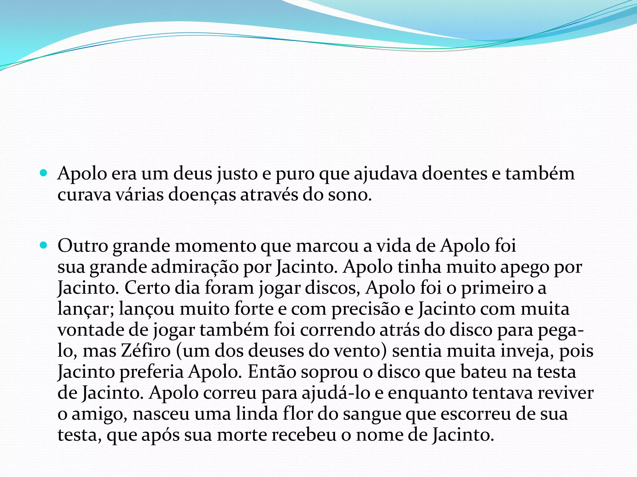 Apolo era um deus justo e puro que ajudava doentes e também
  curava várias doenças através do sono.

 Outro grande momento que marcou a vida de Apolo foi
  sua grande admiração por Jacinto. Apolo tinha muito apego por
  Jacinto. Certo dia foram jogar discos, Apolo foi o primeiro a
  lançar; lançou muito forte e com precisão e Jacinto com muita
  vontade de jogar também foi correndo atrás do disco para pega-
  lo, mas Zéfiro (um dos deuses do vento) sentia muita inveja, pois
  Jacinto preferia Apolo. Então soprou o disco que bateu na testa
  de Jacinto. Apolo correu para ajudá-lo e enquanto tentava reviver
  o amigo, nasceu uma linda flor do sangue que escorreu de sua
  testa, que após sua morte recebeu o nome de Jacinto.
 