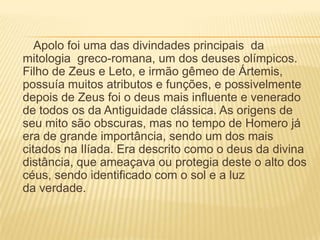 Apolo foi uma das divindades principais da
mitologia greco-romana, um dos deuses olímpicos.
Filho de Zeus e Leto, e irmão gêmeo de Ártemis,
possuía muitos atributos e funções, e possivelmente
depois de Zeus foi o deus mais influente e venerado
de todos os da Antiguidade clássica. As origens de
seu mito são obscuras, mas no tempo de Homero já
era de grande importância, sendo um dos mais
citados na Ilíada. Era descrito como o deus da divina
distância, que ameaçava ou protegia deste o alto dos
céus, sendo identificado com o sol e a luz
da verdade.
 