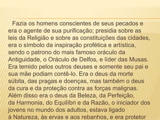 Fazia os homens conscientes de seus pecados e
era o agente de sua purificação; presidia sobre as
leis da Religião e sobre as constituições das cidades,
era o símbolo da inspiração profética e artística,
sendo o patrono do mais famoso oráculo da
Antiguidade, o Oráculo de Delfos, e líder das Musas.
Era temido pelos outros deuses e somente seu pai e
sua mãe podiam contê-lo. Era o deus da morte
súbita, das pragas e doenças, mas também o deus
da cura e da proteção contra as forças malignas.
Além disso era o deus da Beleza, da Perfeição,
da Harmonia, do Equilíbri e da Razão, o iniciador dos
jovens no mundo dos adultos, estava ligado
à Natureza, às ervas e aos rebanhos, e era protetor
 