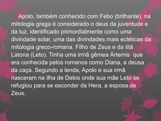 Apolo, também conhecido com Febo (brilhante), na
mitologia grega é considerado o deus da juventude e
da luz, identificado primordialmente como uma
divindade solar, uma das divindades mais ecléticas da
mitologia greco-romana. Filho de Zeus e da titã
Latona (Leto). Tinha uma irmã gêmea Ártemis que
era conhecida pelos romanos como Diana, a deusa
da caça. Segundo a lenda, Apolo e sua irmã
nasceram na ilha de Delos onde sua mãe Leto se
refugiou para se esconder da Hera, a esposa de
Zeus.
 