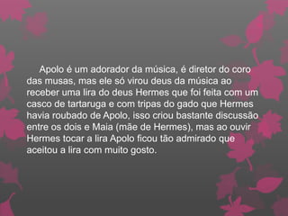 Apolo é um adorador da música, é diretor do coro
das musas, mas ele só virou deus da música ao
receber uma lira do deus Hermes que foi feita com um
casco de tartaruga e com tripas do gado que Hermes
havia roubado de Apolo, isso criou bastante discussão
entre os dois e Maia (mãe de Hermes), mas ao ouvir
Hermes tocar a lira Apolo ficou tão admirado que
aceitou a lira com muito gosto.
 