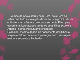 A mãe de Apolo sofreu com Hera, pois Hera ao
saber que Leto estava grávida de Zeus, a proibiu de ter
o filho em terra firme e colocou a serpente Píton para
observa-la, Leto acabou tendo os seus filhos (Apolo e
Artemis) numa ilha flutuante criada por
Poseidon, mesmo depois do nascimento dos filhos a
serpente Píton continuou a perseguir Leto, mas Apolo
matou a serpente a flechadas.
 