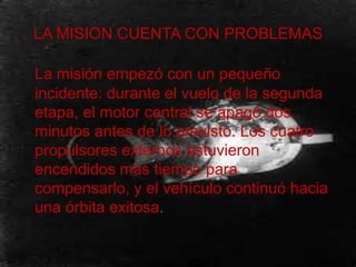 LA MISION CUENTA CON PROBLEMAS
La misión empezó con un pequeño
incidente: durante el vuelo de la segunda
etapa, el motor central se apagó dos
minutos antes de lo previsto. Los cuatro
propulsores externos estuvieron
encendidos más tiempo para
compensarlo, y el vehículo continuó hacia
una órbita exitosa.
 