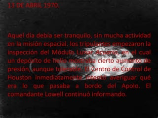 13 DE ABRIL 1970.
Aquel día debía ser tranquilo, sin mucha actividad
en la misión espacial. los tripulantes empezaron la
inspección del Módulo Lunar Acuario, en el cual
un depósito de helio mostraba cierto aumento de
presión, aunque tolerable. El Centro de Control de
Houston inmediatamente intentó averiguar qué
era lo que pasaba a bordo del Apolo. El
comandante Lowell continuó informando.
 