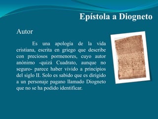 Epístola a Diogneto
Autor
        Es una apología de la vida
cristiana, escrita en griego que describe
con preciosos pormenores, cuyo autor
anónimo -quizá Cuadrato, aunque no
seguro- parece haber vivido a principios
del siglo II. Solo es sabido que es dirigido
a un personaje pagano llamado Diogneto
que no se ha podido identificar.
 