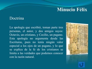 Minucio Félix
Doctrina

La apología que escribió, toman parte tres
personas, el autor, y dos amigos suyos:
Octavio, un cristiano, y Cecilio, un pagano.
Esta apología no argumenta desde las
Escrituras, pues no tenía ningún valor
especial a los ojos de un pagano, y lo que
se explica de la fe de los cristianos se
limita a las verdades que podemos conocer
con la razón natural.
 