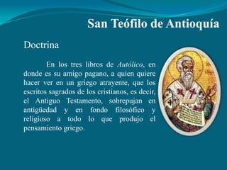 San Teófilo de Antioquía
Doctrina
        En los tres libros de Autólico, en
donde es su amigo pagano, a quien quiere
hacer ver en un griego atrayente, que los
escritos sagrados de los cristianos, es decir,
el Antiguo Testamento, sobrepujan en
antigüedad y en fondo filosófico y
religioso a todo lo que produjo el
pensamiento griego.
 