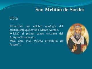 San Melitón de Sardes
Obra
Escribió una célebre apología del
cristianismo que envió a Marco Aurelio.
 Listó el primer canon cristiano del
Antiguo Testamento.
Su obra Peri Pascha ("Homilía de
Pascua").
 