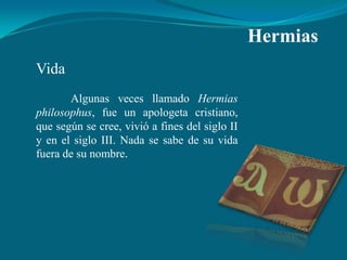 Hermias
Vida
       Algunas veces llamado Hermias
philosophus, fue un apologeta cristiano,
que según se cree, vivió a fines del siglo II
y en el siglo III. Nada se sabe de su vida
fuera de su nombre.
 