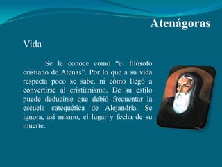 Atenágoras
Vida
        Se le conoce como “el filósofo
cristiano de Atenas”. Por lo que a su vida
respecta poco se sabe, ni cómo llegó a
convertirse al cristianismo. De su estilo
puede deducirse que debió frecuentar la
escuela catequética de Alejandría. Se
ignora, así mismo, el lugar y fecha de su
muerte.
 