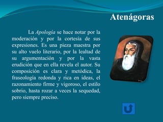 Atenágoras
        La Apología se hace notar por la
moderación y por la cortesía de sus
expresiones. Es una pieza maestra por
su alto vuelo literario, por la lealtad de
su argumentación y por la vasta
erudición que en ella revela el autor. Su
composición es clara y metódica, la
fraseología redonda y rica en ideas, el
razonamiento firme y vigoroso, el estilo
sobrio, hasta rozar a veces la sequedad,
pero siempre preciso.
 
