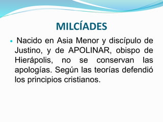 MILCÍADES
 Nacido en Asia Menor y discípulo de
Justino, y de APOLINAR, obispo de
Hierápolis, no se conservan las
apologías. Según las teorías defendió
los principios cristianos.
 