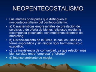 NEOPENTECOSTALISMO Las marcas principales que distinguen al noepentecostalismo del pentecostalismo: a) Características empresariales de prestación de servicios o de oferta de bienes religiosos mediante recompensa pecuniaria, con modernos sistemas de marketing. b) Distanciamiento de la Biblia, la cual es usada en forma esporádica y sin ningún rigor hermenéutico o exegético. c)  La inexistencia de comunidad, ya que relación más bien se sitúa entre “empresa” y “cliente” d) Intenso ambiente de magia.   
