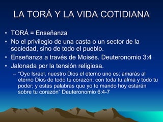 LA TORÁ Y LA VIDA COTIDIANA TORÁ = Enseñanza  No el privilegio de una casta o un sector de la sociedad, sino de todo el pueblo. Enseñanza a través de Moisés. Deuteronomio 3:4 Jalonada por la tensión religiosa. “ Oye Israel, nuestro Dios el eterno uno es; amarás al eterno Dios de todo tu corazón, con toda tu alma y todo tu poder; y estas palabras que yo te mando hoy estarán sobre tu corazón” Deuteronomio 6:4-7 
