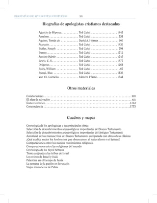 BIOGRAFÍAS DE APOLOGISTAS CRISTIANOS XII
Biografías de apologistas cristianos destacados
Agustín de Hipona. . . . . . . . . . . . Ted Cabal . . . . . . . . . . . . . . . . . . 1647
Anselmo . . . . . . . . . . . . . . . . . . . . Ted Cabal . . . . . . . . . . . . . . . . . . . 751
Aquino, Tomás de . . . . . . . . . . . . David A. Horner . . . . . . . . . . . . . . 903
Atanasio . . . . . . . . . . . . . . . . . . . . Ted Cabal . . . . . . . . . . . . . . . . . . 1633
Butler, Joseph . . . . . . . . . . . . . . . Ted Cabal . . . . . . . . . . . . . . . . . . . 794
Ireneo. . . . . . . . . . . . . . . . . . . . . . Ted Cabal . . . . . . . . . . . . . . . . . . 1712
Justino Mártir . . . . . . . . . . . . . . . Ted Cabal . . . . . . . . . . . . . . . . . . 1745
Lewis, C. S.. . . . . . . . . . . . . . . . . . Ted Cabal . . . . . . . . . . . . . . . . . . 1677
Orígenes. . . . . . . . . . . . . . . . . . . . Ted Cabal . . . . . . . . . . . . . . . . . . 1261
Paley, William . . . . . . . . . . . . . . . Ted Cabal . . . . . . . . . . . . . . . . . . . . 67
Pascal, Blas . . . . . . . . . . . . . . . . . Ted Cabal . . . . . . . . . . . . . . . . . . 1136
Van Til, Cornelio . . . . . . . . . . . . . John M. Frame . . . . . . . . . . . . . . 1544
Otros materiales
Colaboradores. . . . . . . . . . . . . . . . . . . . . . . . . . . . . . . . . . . . . . . . . . . . . . . . . . . . . . . . . . . . . XIII
El plan de salvación . . . . . . . . . . . . . . . . . . . . . . . . . . . . . . . . . . . . . . . . . . . . . . . . . . . . . . . . XIX
Índice temático. . . . . . . . . . . . . . . . . . . . . . . . . . . . . . . . . . . . . . . . . . . . . . . . . . . . . . . . . . .1763
Concordancia . . . . . . . . . . . . . . . . . . . . . . . . . . . . . . . . . . . . . . . . . . . . . . . . . . . . . . . . . . . .1775
Cuadros y mapas
Cronología de los apologistas y sus principales obras
Selección de descubrimientos arqueológicos importantes del Nuevo Testamento
Selección de descubrimientos arqueológicos importantes del Antiguo Testamento
Autoridad de los manuscritos del Nuevo Testamento comparada con otras obras clásicas
¿Qué explica mejor los fenómenos que observamos: el naturalismo o el teísmo?
Comparaciones entre los nuevos movimientos religiosos
Comparaciones entre las religiones del mundo
Cronología de los reyes hebreos
Tierra asignada a las tribus de Israel
Los reinos de Israel y Judá
Palestina en el tiempo de Jesús
La semana de la pasión en Jerusalén
Viajes misioneros de Pablo
 