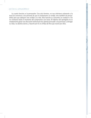 ¿QUÉ ES LA APOLOGÉTICA?
o nos referimos solamente a la
verdad, sino también de persua-
se concentra en conducir a los
El objetivo del apologista no es
rsuadir a las personas a entregar
s que murió por ellos.
XXI ¿QUÉ ES LA APOLOGÉTICA?
La cuarta función es la persuasión. Con este término, no nos referimos solamente a la
tarea de convencer a las personas de que el cristianismo es verdad, sino también de persua-
dirlas para que apliquen esta verdad a su vida. Esta función se concentra en conducir a los
no cristianos hasta el momento del compromiso con Jesús. El objetivo del apologista no es
simplemente ganar una discusión intelectual sino además persuadir a las personas a entregar
su vida y su destino eterno, y hacerlo por fe en el Hijo de Dios que murió por ellos.
 